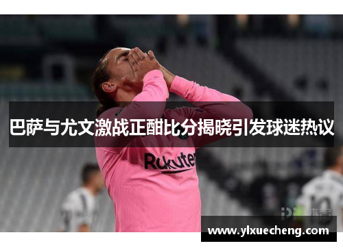 巴萨与尤文激战正酣比分揭晓引发球迷热议