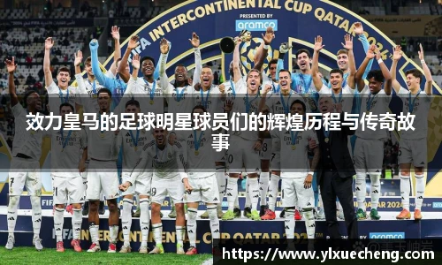 效力皇马的足球明星球员们的辉煌历程与传奇故事